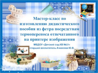 Мастер-класс по изготовлению дидактического пособия из фетра посредством термопереноса отпечатанного на принтере изображения презентация