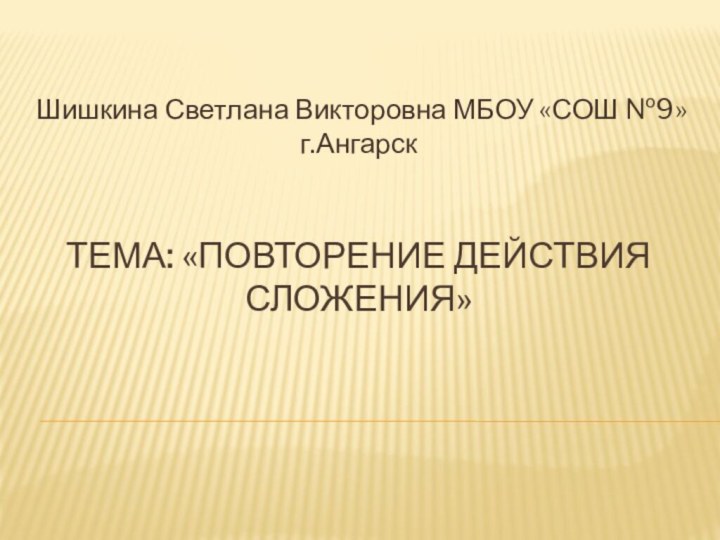 Тема: «повторение действия сложения»Шишкина Светлана Викторовна МБОУ «СОШ №9» г.Ангарск