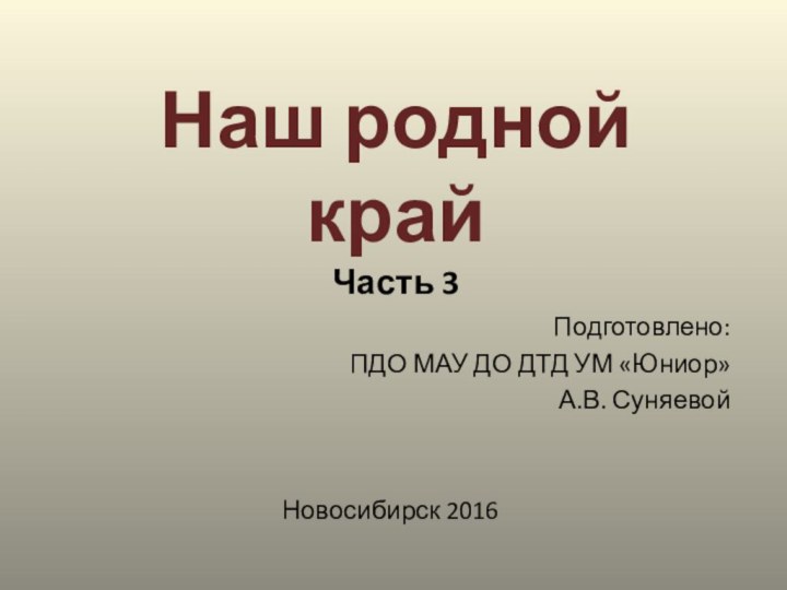 Наш родной край Часть 3Подготовлено: ПДО МАУ ДО ДТД УМ «Юниор»А.В. СуняевойНовосибирск 2016