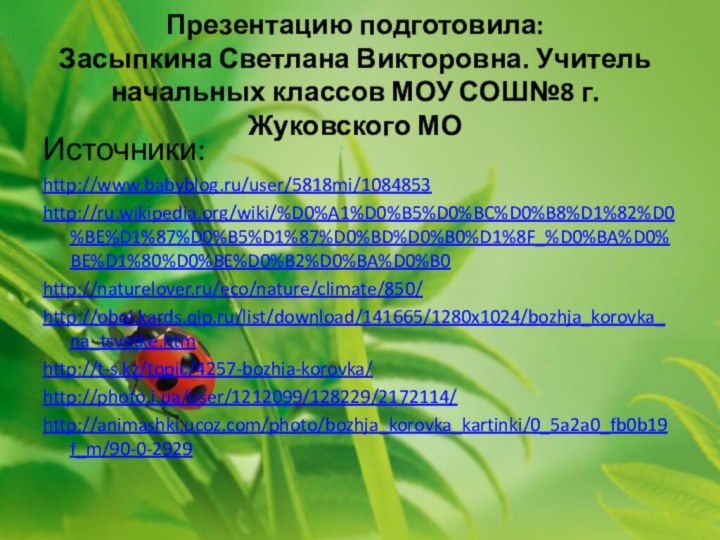 Презентацию подготовила:  Засыпкина Светлана Викторовна. Учитель начальных классов МОУ СОШ№8 г. Жуковского МО Источники:http://www.babyblog.ru/user/5818mi/1084853http://ru.wikipedia.org/wiki/%D0%A1%D0%B5%D0%BC%D0%B8%D1%82%D0%BE%D1%87%D0%B5%D1%87%D0%BD%D0%B0%D1%8F_%D0%BA%D0%BE%D1%80%D0%BE%D0%B2%D0%BA%D0%B0http://naturelover.ru/eco/nature/climate/850/http://oboi.kards.qip.ru/list/download/141665/1280x1024/bozhja_korovka_na_tsvetke.htmhttp://t-s.kz/topic/4257-bozhia-korovka/http://photo.i.ua/user/1212099/128229/2172114/http://animashki.ucoz.com/photo/bozhja_korovka_kartinki/0_5a2a0_fb0b19f_m/90-0-2929