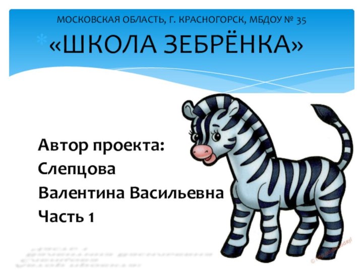 МОСКОВСКАЯ ОБЛАСТЬ, Г. КРАСНОГОРСК, МБДОУ № 35«ШКОЛА ЗЕБРЁНКА»Автор проекта:Слепцова Валентина ВасильевнаЧасть 1