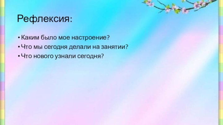 Рефлексия:Каким было мое настроение?Что мы сегодня делали на занятии?Что нового узнали сегодня?