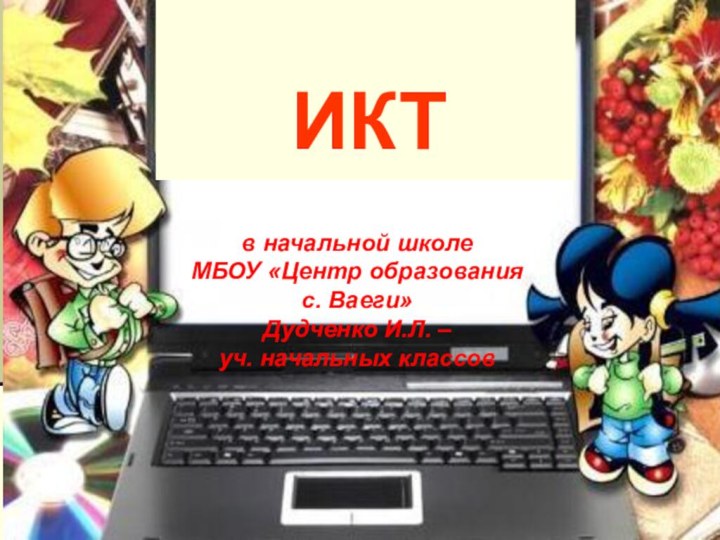 ИКТв начальной школеМБОУ «Центр образования с. Ваеги»Дудченко И.Л. – уч. начальных классов