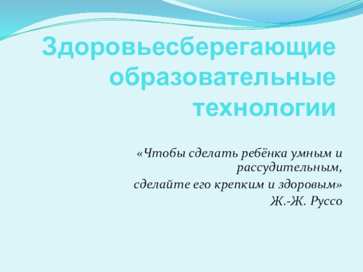 Здоровьесберегающие образовательные технологии«Чтобы сделать ребёнка умным и рассудительным, сделайте его крепким и здоровым»Ж.-Ж. Руссо