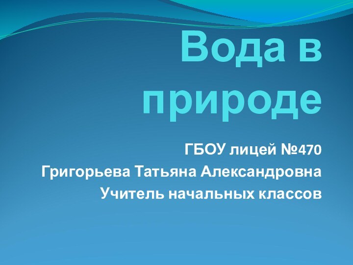 Вода в природеГБОУ лицей №470Григорьева Татьяна АлександровнаУчитель начальных классов