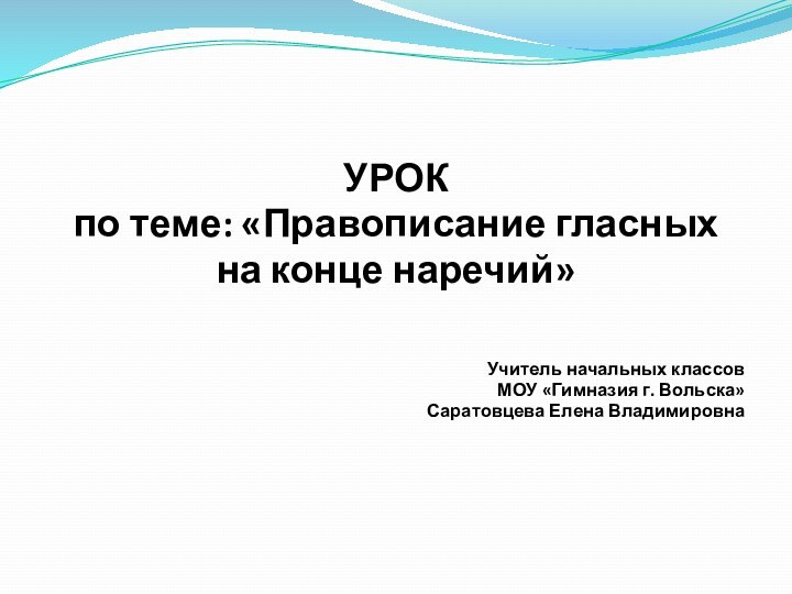 УРОК по теме: «Правописание гласных на конце наречий»Учитель начальных классов МОУ «Гимназия г. Вольска»Саратовцева Елена Владимировна