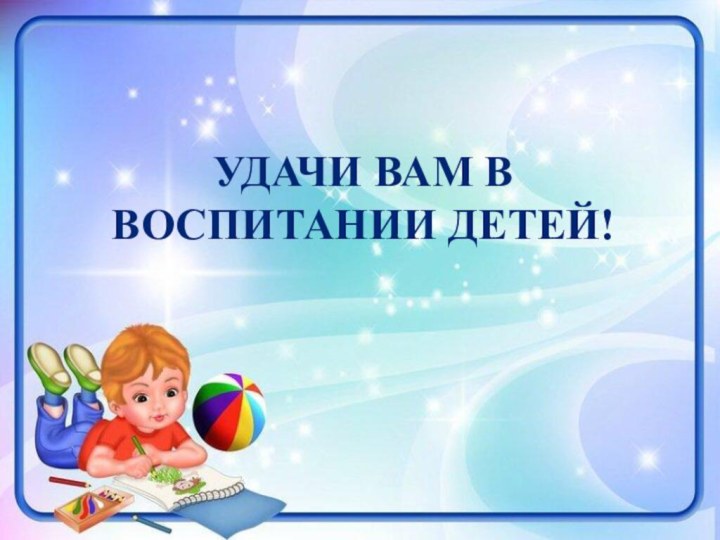 УДАЧИ ВАМ В ВОСПИТАНИИ ДЕТЕЙ!