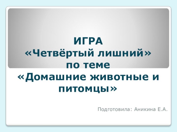 ИГРА  «Четвёртый лишний» по теме  «Домашние животные и питомцы»Подготовила: Аникина Е.А.