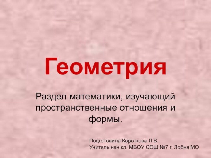 ГеометрияРаздел математики, изучающий пространственные отношения и формы.Подготовила Короткова Л.В.Учитель нач.кл. МБОУ СОШ №7 г. Лобня МО