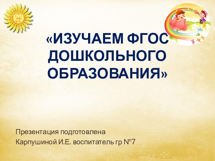 «Изучаем ФГОС  дошкольного образования» Презентация подготовлена Карпушиной И.Е. воспитатель гр №7