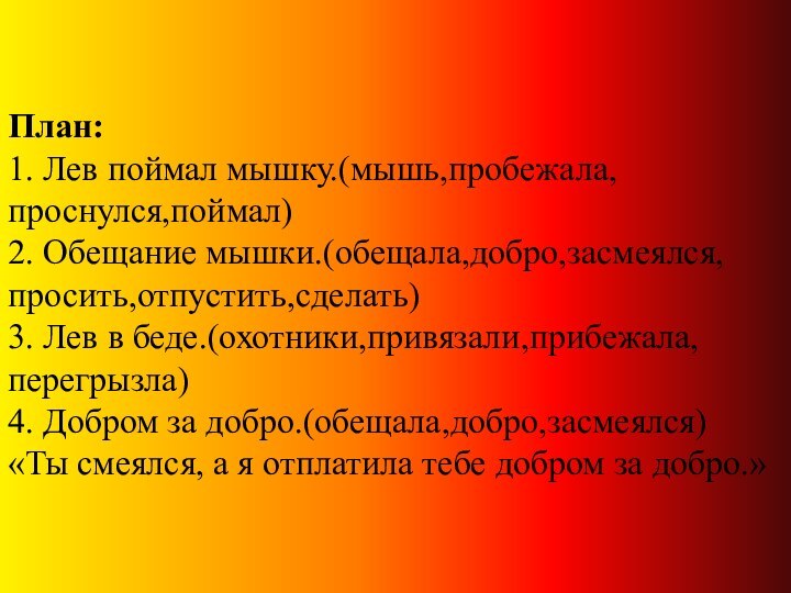 План: 1. Лев поймал мышку.(мышь,пробежала,проснулся,поймал) 2. Обещание мышки.(обещала,добро,засмеялся,просить,отпустить,сделать) 3. Лев в беде.(охотники,привязали,прибежала,перегрызла)