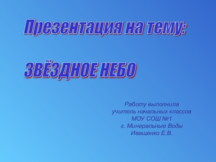 Презентация на тему:    ЗВЁЗДНОЕ НЕБОРаботу выполнилаучитель начальных классовМОУ СОШ №1г. Минеральные ВодыИващенко Е.В.