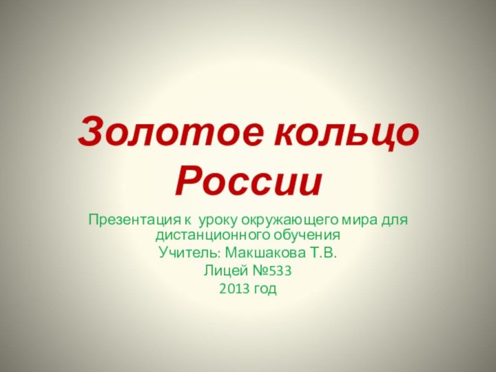 Золотое кольцо РоссииПрезентация к уроку окружающего мира для дистанционного обучения Учитель: Макшакова Т.В.Лицей №5332013 год