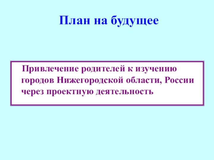 План на будущее  Привлечение родителей к изучению городов Нижегородской области, России через проектную деятельность