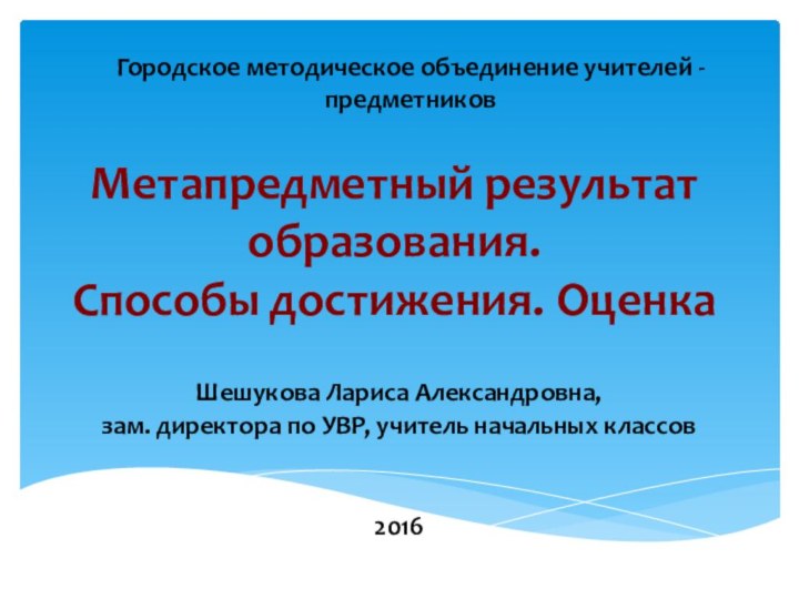 Метапредметный результат образования.  Способы достижения. ОценкаШешукова Лариса Александровна, зам. директора по