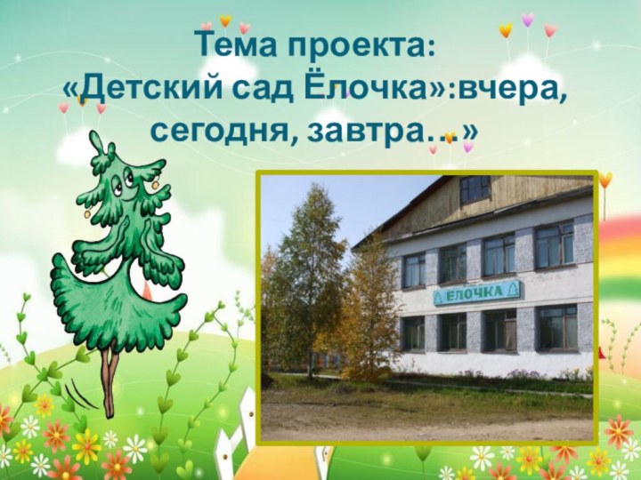 Тема проекта:  «Детский сад Ёлочка»:вчера, сегодня, завтра…»