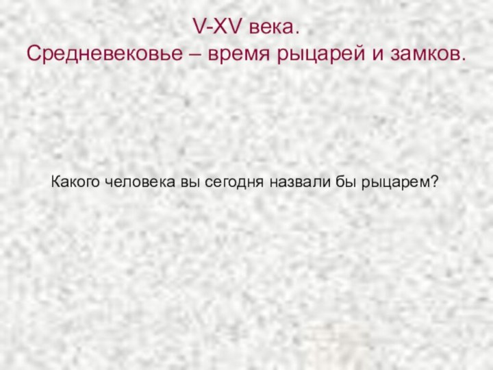 V-XV века. Средневековье – время рыцарей и замков.Какого человека вы сегодня назвали бы рыцарем?