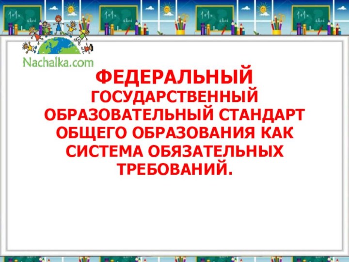 ФЕДЕРАЛЬНЫЙ ГОСУДАРСТВЕННЫЙ ОБРАЗОВАТЕЛЬНЫЙ СТАНДАРТ ОБЩЕГО ОБРАЗОВАНИЯ КАК СИСТЕМА ОБЯЗАТЕЛЬНЫХ ТРЕБОВАНИЙ.