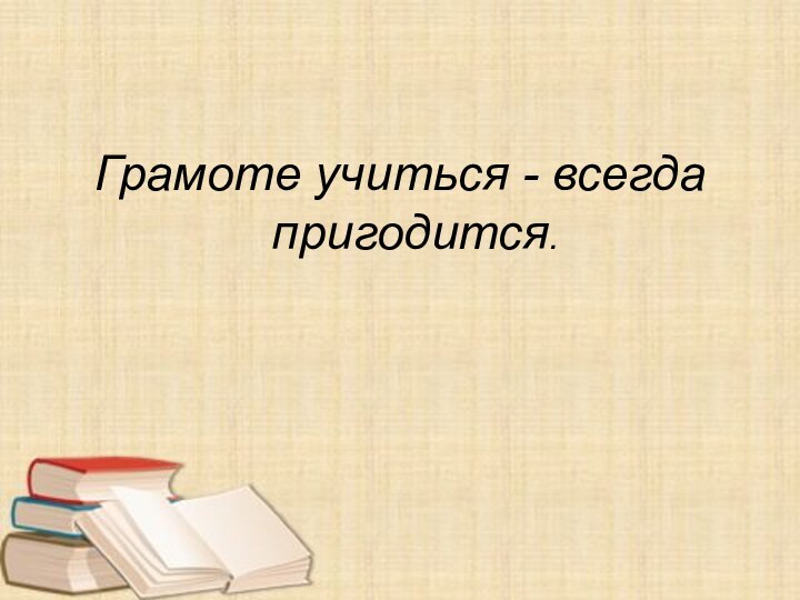 Грамоте учиться - всегда пригодится.