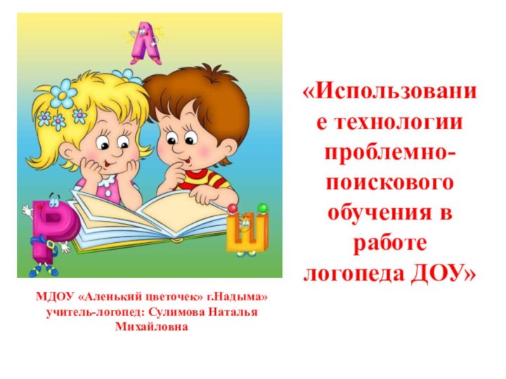 «Использование технологии проблемно-поискового обучения в работе логопеда ДОУ»МДОУ «Аленький цветочек» г.Надыма»учитель-логопед: Сулимова Наталья Михайловна