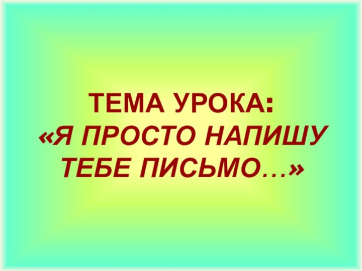 ТЕМА УРОКА:  «Я ПРОСТО НАПИШУ ТЕБЕ ПИСЬМО…»