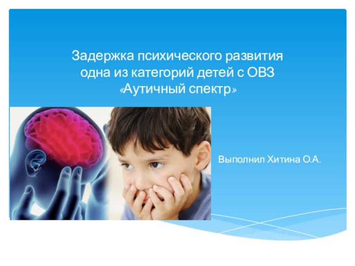 Задержка психического развития  одна из категорий детей с ОВЗ «Аутичный спектр»  Выполнил Хитина О.А.