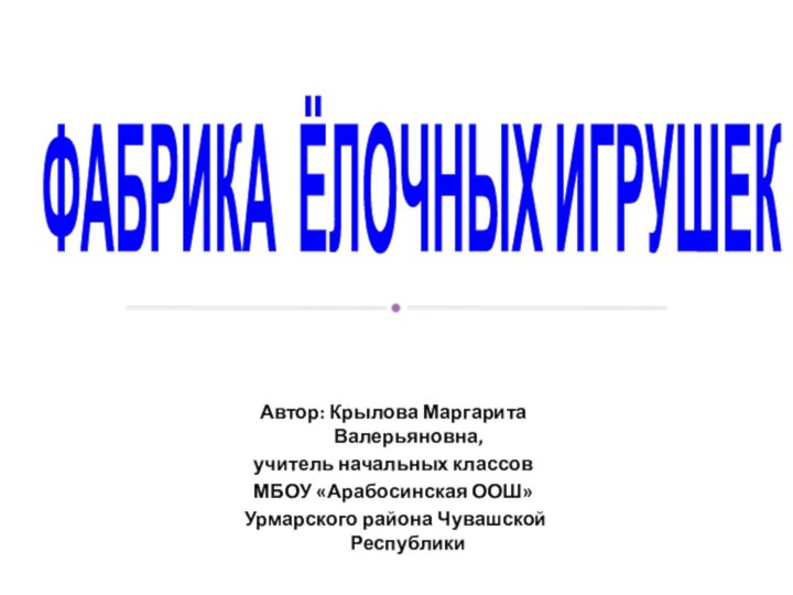 ФАБРИКА ЁЛОЧНЫХ ИГРУШЕКАвтор: Крылова Маргарита Валерьяновна,учитель начальных классовМБОУ «Арабосинская ООШ» Урмарского района Чувашской Республики