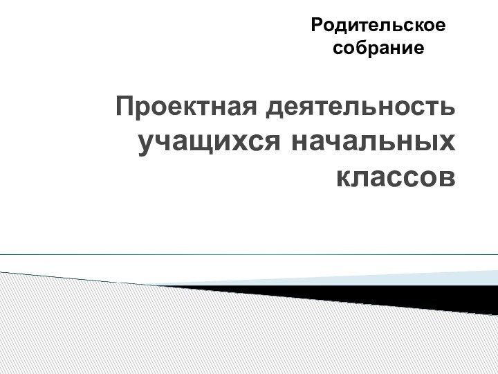 Проектная деятельность  учащихся начальных классовРодительское собрание