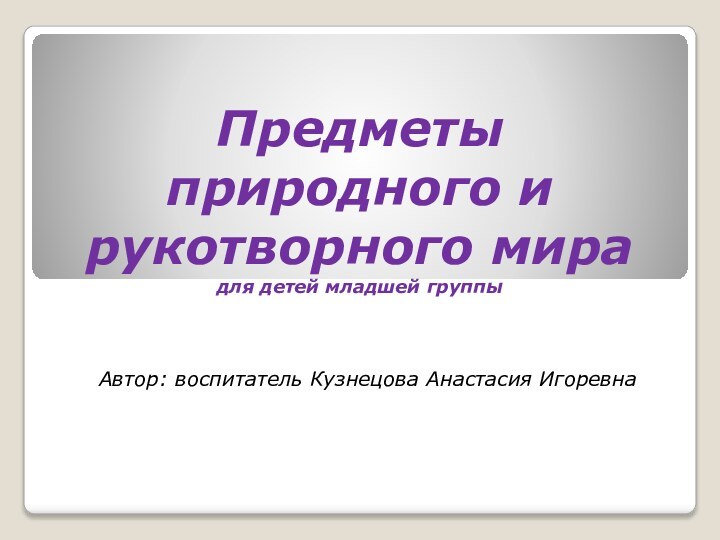 Предметы природного и рукотворного мира для детей младшей группы Автор: воспитатель Кузнецова Анастасия Игоревна