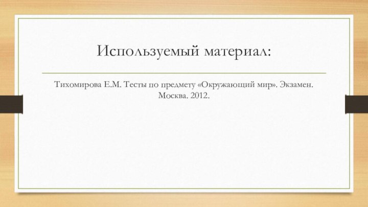 Используемый материал:Тихомирова Е.М. Тесты по предмету «Окружающий мир». Экзамен. Москва. 2012.