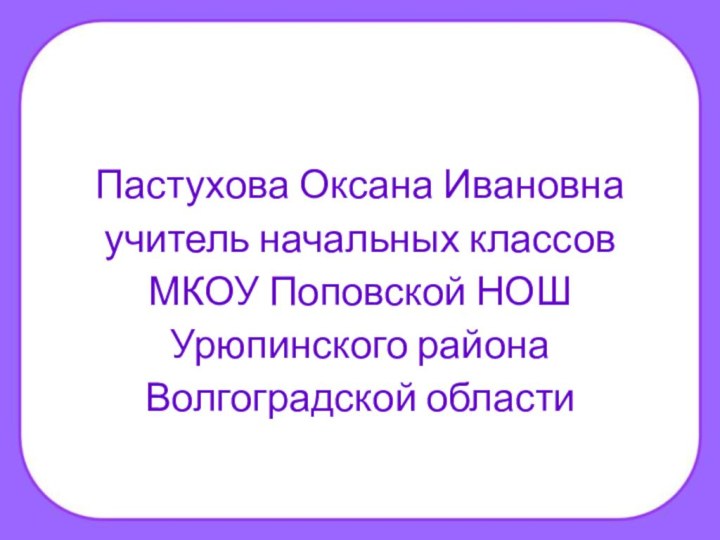 Пастухова Оксана Ивановнаучитель начальных классов МКОУ Поповской НОШУрюпинского районаВолгоградской области