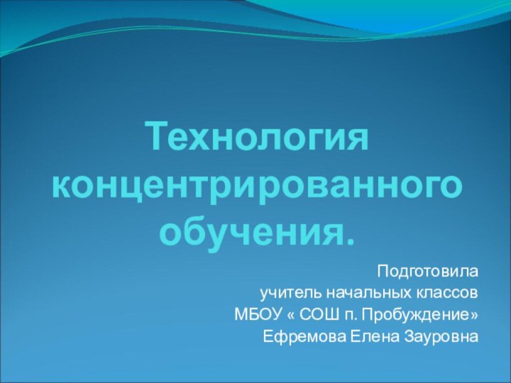 Технология концентрированного обучения.  Подготовила учитель начальных классовМБОУ « СОШ п. Пробуждение»Ефремова Елена Зауровна