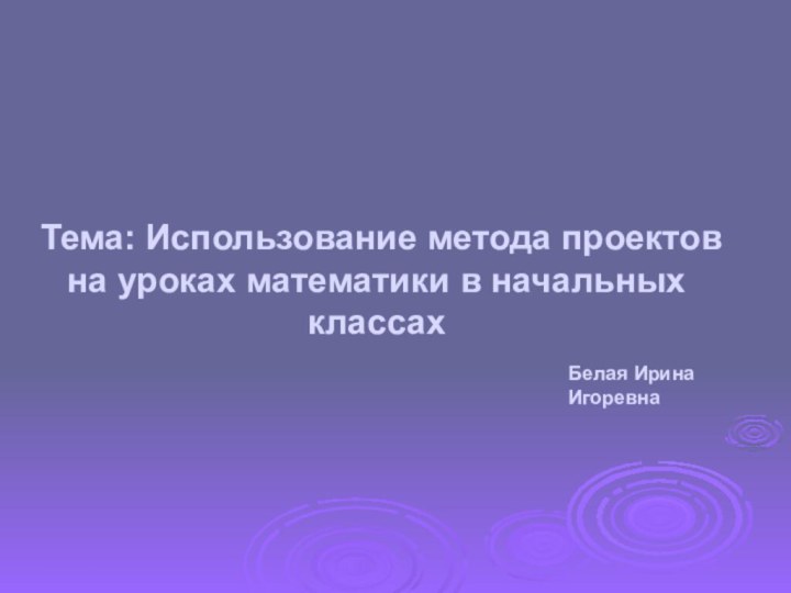 Тема: Использование метода проектов на уроках математики в начальных классах Белая Ирина Игоревна