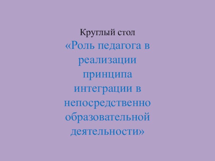 Круглый стол «Роль педагога в реализации принципа интеграции в непосредственно образовательной деятельности»