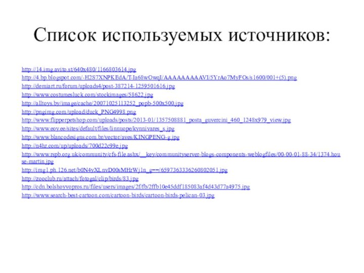 Список используемых источников:http://14.img.avito.st/640x480/1166803614.jpghttp://4.bp.blogspot.com/-H2S7XNPKEdA/T-Ia68wOwqI/AAAAAAAAAVI/5YrAo7MyFOs/s1600/001+(5).pnghttp://demiart.ru/forum/uploads4/post-387214-1259501616.jpghttp://www.costumesluck.com/stockimages/58622.jpghttp://alltoys.by/image/cache/20071025113252_popb-500x500.jpghttp://pngimg.com/upload/duck_PNG4998.pnghttp://www.flipperpetshop.com/uploads/posts/2013-01/1357508881_posta_guvercini_460_1248x979_view.jpghttp://www.eoy.ee/sites/default/files/linnuope/kynnivares_s.jpghttp://www.blancodesigns.com.br/vector/aves/KINGPENG-g.jpghttp://n4hr.com/up/uploads/700d22c99e.jpghttp://www.rspb.org.uk/community/cfs-file.ashx/__key/communityserver-blogs-components-weblogfiles/00-00-01-88-34/1374.house-martin.jpghttp://img1.ph.126.net/b0N4yXLnvD00sMHrWj1n_g==/6597363336260802051.jpghttp://zooclub.ru/attach/fotogal/clip/birds/83.jpghttp://cdn.bolshoyvopros.ru/files/users/images/2f/fb/2ffb10e45ddf185083af4d43d77a4975.jpghttp://www.search-best-cartoon.com/cartoon-birds/cartoon-birds-pelican-03.jpg