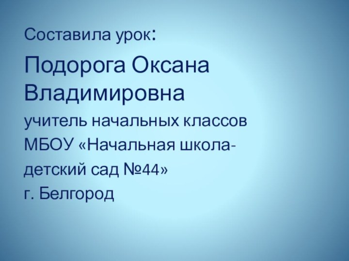 Составила урок: Подорога Оксана Владимировнаучитель начальных классовМБОУ «Начальная школа- детский сад №44»г. Белгород