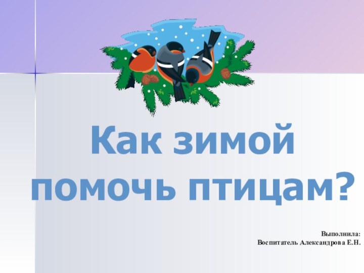 Как зимой помочь птицам?Выполнила: Воспитатель Александрова Е.Н.