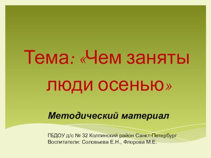 Тема: «Чем заняты люди осенью»Методический материалГБДОУ д/с № 32 Колпинский район Санкт-ПетербургВоспитатели: Соловьева Е.Н., Флорова М.Е.