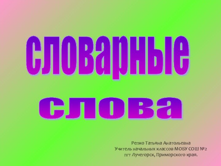 словарные слова Репко Татьяна Анатольевна Учитель начальных классов МОБУ СОШ №2 пгт Лучегорск, Приморского края.