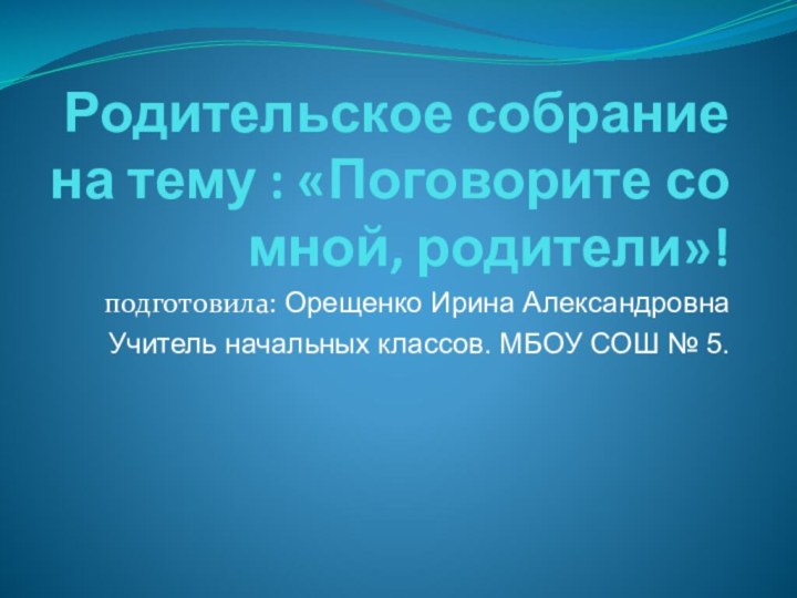 Родительское собрание на тему : «Поговорите со мной, родители»!подготовила: Орещенко Ирина АлександровнаУчитель