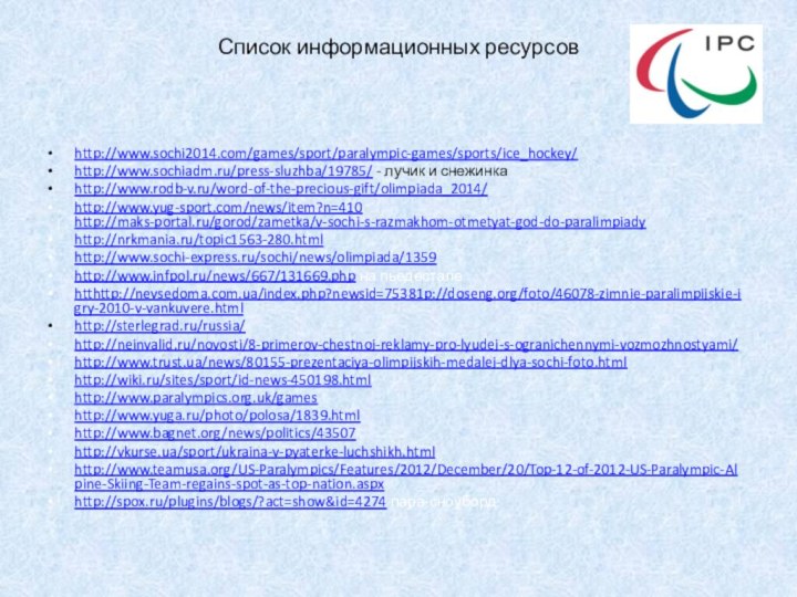 Список информационных ресурсовhttp://www.sochi2014.com/games/sport/paralympic-games/sports/ice_hockey/http://www.sochiadm.ru/press-sluzhba/19785/ - лучик и снежинкаhttp://www.rodb-v.ru/word-of-the-precious-gift/olimpiada_2014/http://www.yug-sport.com/news/item?n=410 http://maks-portal.ru/gorod/zametka/v-sochi-s-razmakhom-otmetyat-god-do-paralimpiadyhttp://nrkmania.ru/topic1563-280.htmlhttp://www.sochi-express.ru/sochi/news/olimpiada/1359http://www.infpol.ru/news/667/131669.php на пьедесталеhtthttp://nevsedoma.com.ua/index.php?newsid=75381p://doseng.org/foto/46078-zimnie-paralimpijskie-igry-2010-v-vankuvere.html http://sterlegrad.ru/russia/http://neinvalid.ru/novosti/8-primerov-chestnoj-reklamy-pro-lyudej-s-ogranichennymi-vozmozhnostyami/http://www.trust.ua/news/80155-prezentaciya-olimpijskih-medalej-dlya-sochi-foto.htmlhttp://wiki.ru/sites/sport/id-news-450198.html http://www.paralympics.org.uk/gameshttp://www.yuga.ru/photo/polosa/1839.htmlhttp://www.bagnet.org/news/politics/43507http://vkurse.ua/sport/ukraina-v-pyaterke-luchshikh.htmlhttp://www.teamusa.org/US-Paralympics/Features/2012/December/20/Top-12-of-2012-US-Paralympic-Alpine-Skiing-Team-regains-spot-as-top-nation.aspxhttp://spox.ru/plugins/blogs/?act=show&id=4274 пара-сноуборд