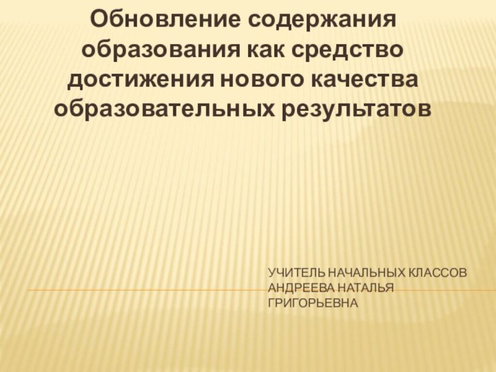 Учитель начальных классов Андреева Наталья ГригорьевнаОбновление содержания образования как средство достижения нового качества образовательных результатов