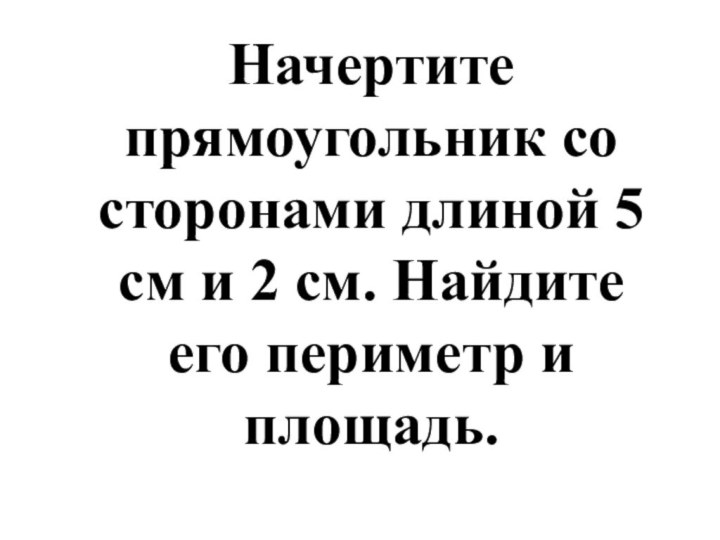 Начертите прямоугольник со сторонами длиной 5 см и 2 см. Найдите его периметр и площадь.