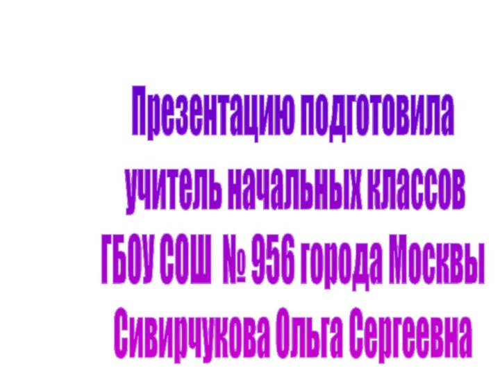 Презентацию подготовила учитель начальных классовГБОУ СОШ № 956 города МосквыСивирчукова Ольга Сергеевна