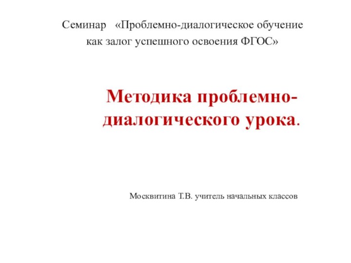 Методика проблемно-диалогического урока.Семинар  «Проблемно-диалогическое обучение как залог успешного освоения ФГОС»Москвитина Т.В. учитель начальных классов