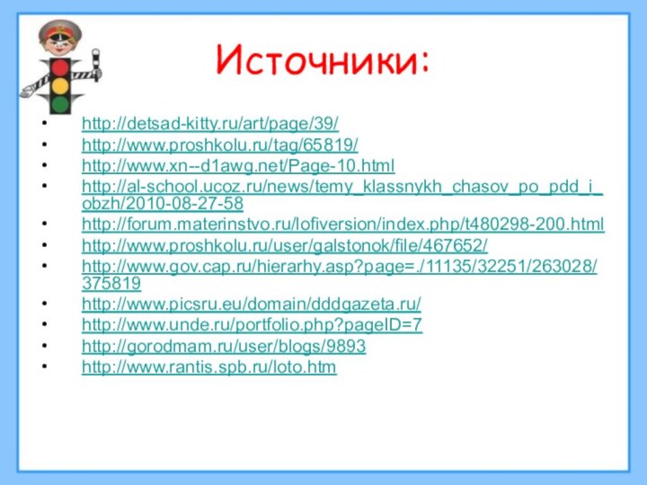 Источники:http://detsad-kitty.ru/art/page/39/http://www.proshkolu.ru/tag/65819/http://www.xn--d1awg.net/Page-10.htmlhttp://al-school.ucoz.ru/news/temy_klassnykh_chasov_po_pdd_i_obzh/2010-08-27-58http://forum.materinstvo.ru/lofiversion/index.php/t480298-200.html http://www.proshkolu.ru/user/galstonok/file/467652/http://www.gov.cap.ru/hierarhy.asp?page=./11135/32251/263028/375819http://www.picsru.eu/domain/dddgazeta.ru/http://www.unde.ru/portfolio.php?pageID=7 http://gorodmam.ru/user/blogs/9893http://www.rantis.spb.ru/loto.htm