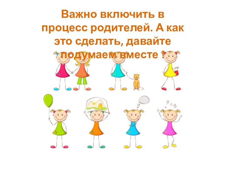 Важно включить в процесс родителей. А как это сделать, давайте подумаем вместе !