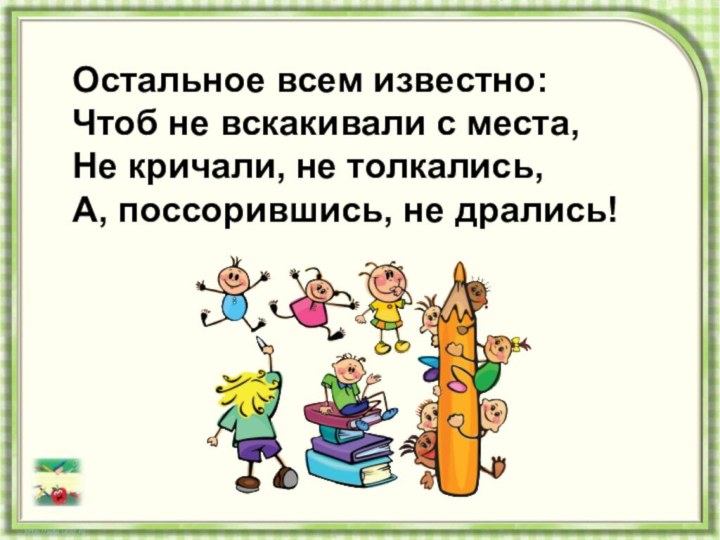 Остальное всем известно:Чтоб не вскакивали с места,Не кричали, не толкались,А, поссорившись, не дрались!