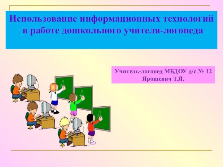 Использование информационных технологий в работе дошкольного учителя-логопедаУчитель-логопед МБДОУ д/с № 12 Ярошевич Т.Я.