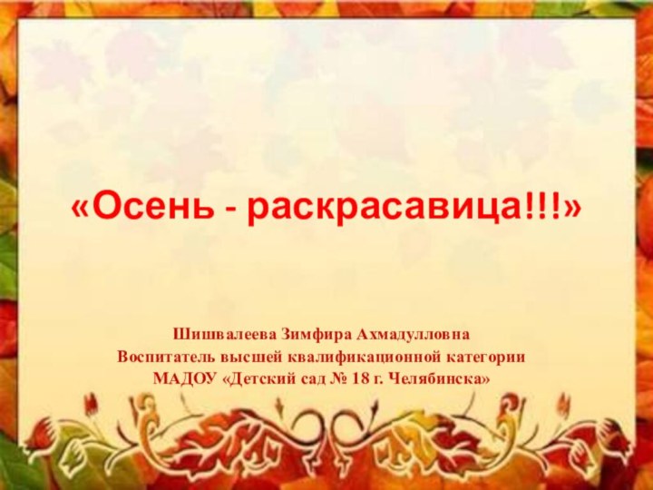 «Осень - раскрасавица!!!» Шишвалеева Зимфира АхмадулловнаВоспитатель высшей квалификационной категорииМАДОУ «Детский сад № 18 г. Челябинска»